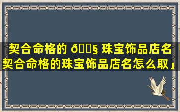 契合命格的 🐧 珠宝饰品店名「契合命格的珠宝饰品店名怎么取」